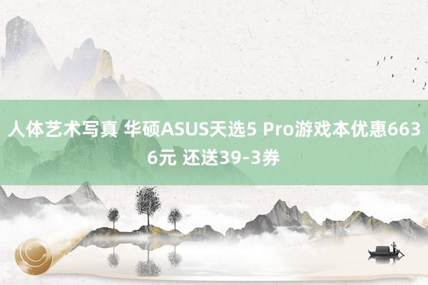 人体艺术写真 华硕ASUS天选5 Pro游戏本优惠6636元 还送39-3券