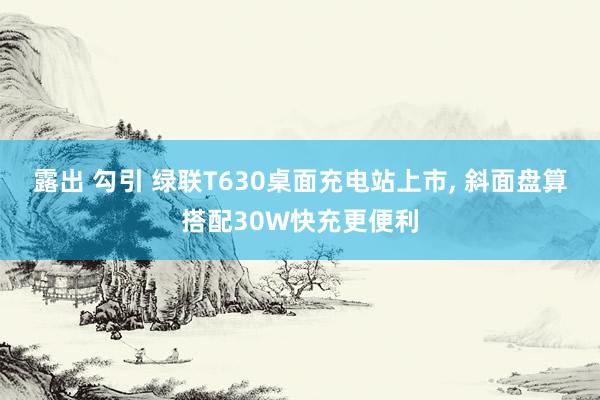 露出 勾引 绿联T630桌面充电站上市， 斜面盘算搭配30W快充更便利