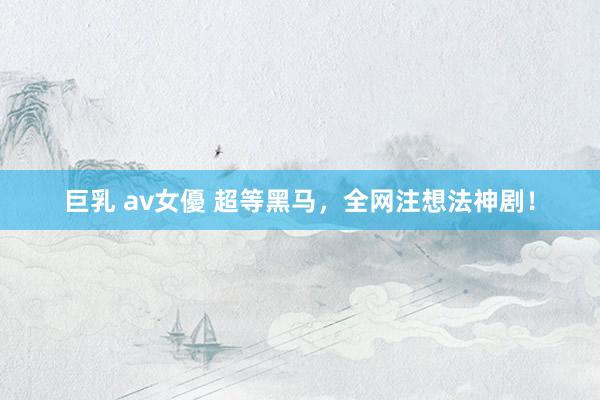 巨乳 av女優 超等黑马，全网注想法神剧！
