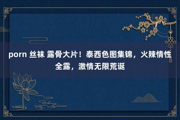 porn 丝袜 露骨大片！泰西色图集锦，火辣情性全露，激情无限荒诞