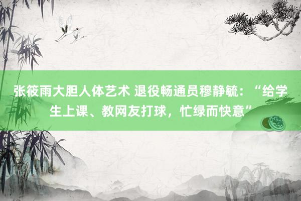 张筱雨大胆人体艺术 退役畅通员穆静毓：“给学生上课、教网友打球，忙绿而快意”