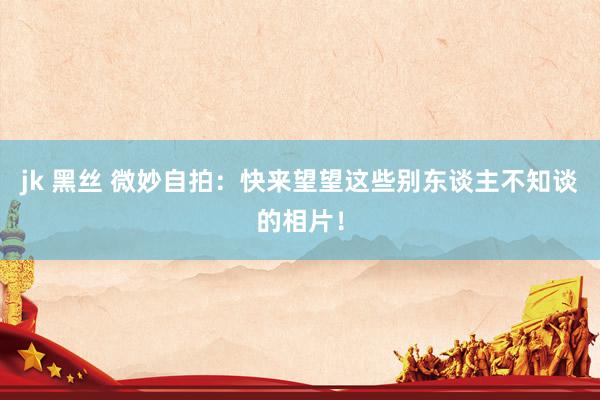 jk 黑丝 微妙自拍：快来望望这些别东谈主不知谈的相片！