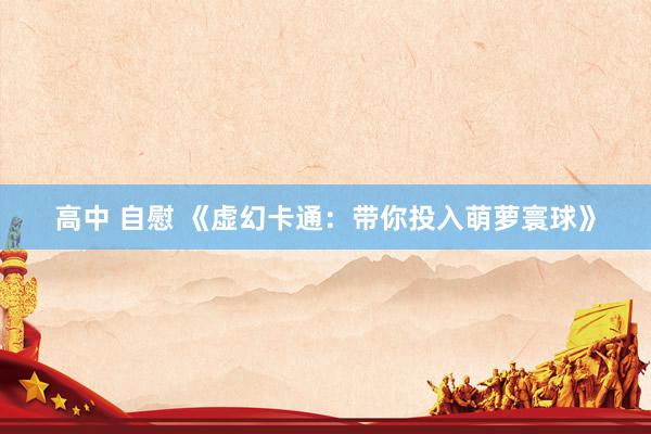 高中 自慰 《虚幻卡通：带你投入萌萝寰球》