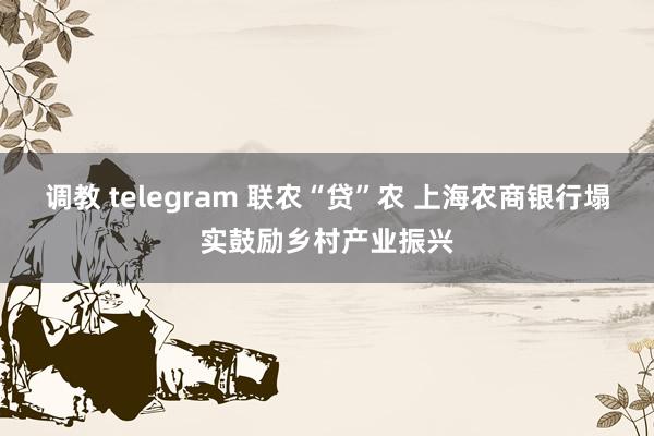 调教 telegram 联农“贷”农 上海农商银行塌实鼓励乡村产业振兴