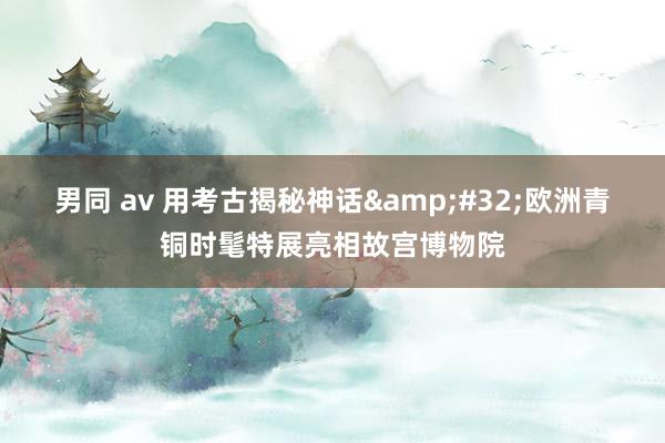 男同 av 用考古揭秘神话&#32;欧洲青铜时髦特展亮相故宫博物院